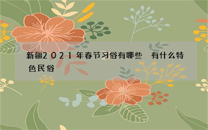 新疆2021年春节习俗有哪些 有什么特色民俗